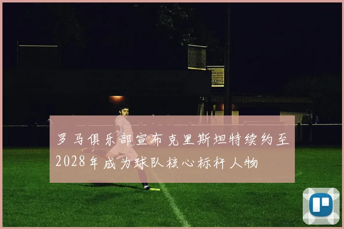 罗马俱乐部宣布克里斯坦特续约至2028年成为球队核心标杆人物