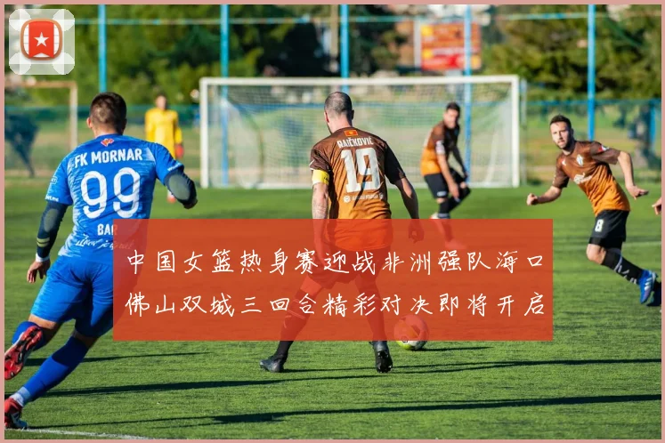中国女篮热身赛迎战非洲强队海口佛山双城三回合精彩对决即将开启