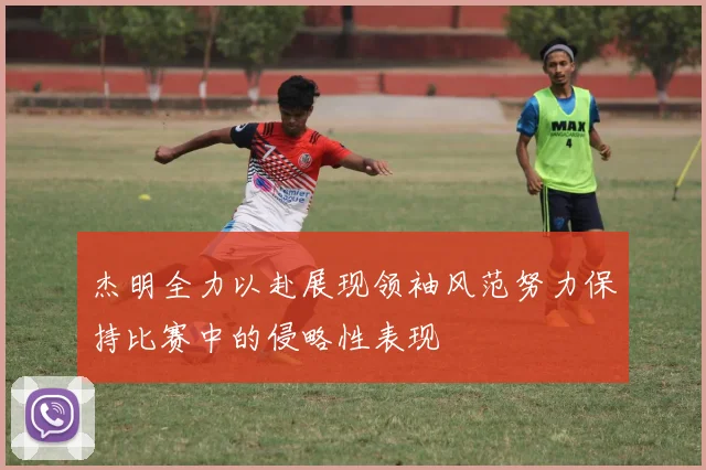 杰明全力以赴展现领袖风范努力保持比赛中的侵略性表现