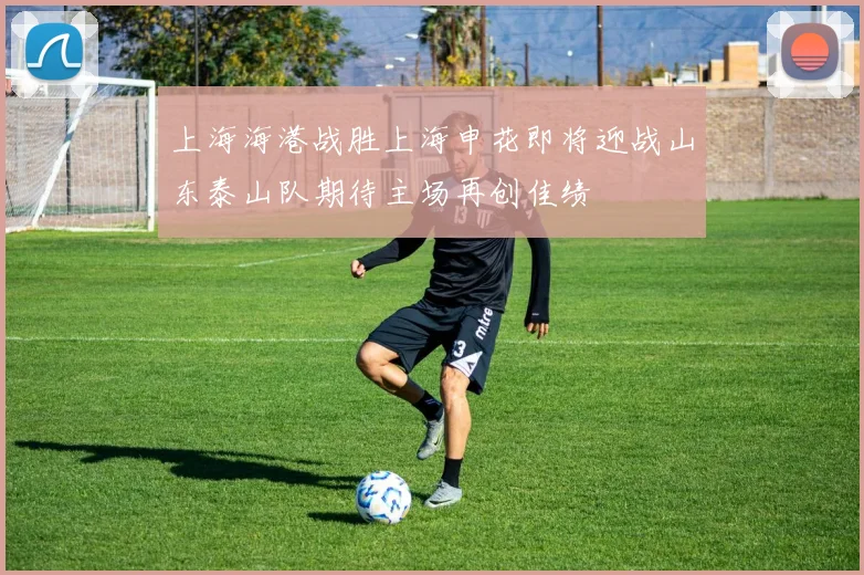 上海海港战胜上海申花即将迎战山东泰山队期待主场再创佳绩