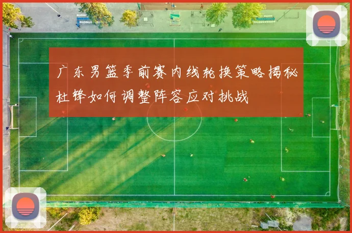 广东男篮季前赛内线轮换策略揭秘杜锋如何调整阵容应对挑战