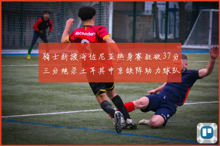 骑士新援海佐尼亚热身赛狂砍37分三分绝杀土耳其申京缺阵助力球队表现