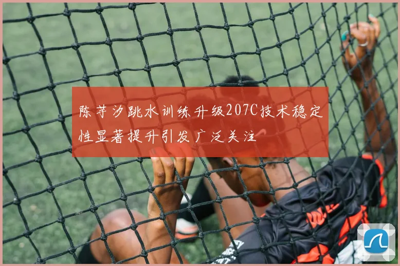 陈芋汐跳水训练升级207C技术稳定性显著提升引发广泛关注