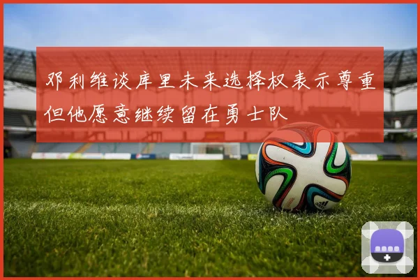邓利维谈库里未来选择权表示尊重但他愿意继续留在勇士队