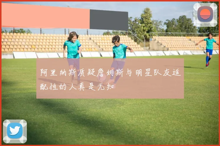 阿里纳斯质疑詹姆斯与明星队友适配性的人真是无知