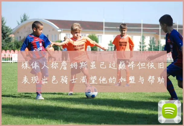 媒体人称詹姆斯虽已过巅峰但依旧表现出色骑士渴望他的加盟与帮助