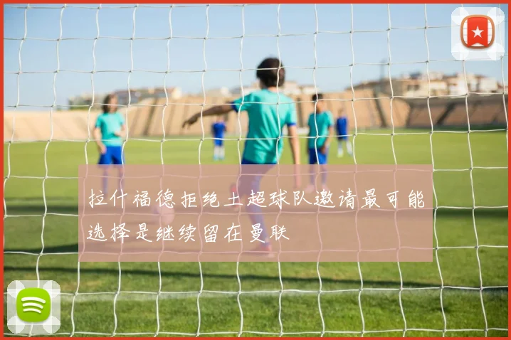 拉什福德拒绝土超球队邀请最可能选择是继续留在曼联