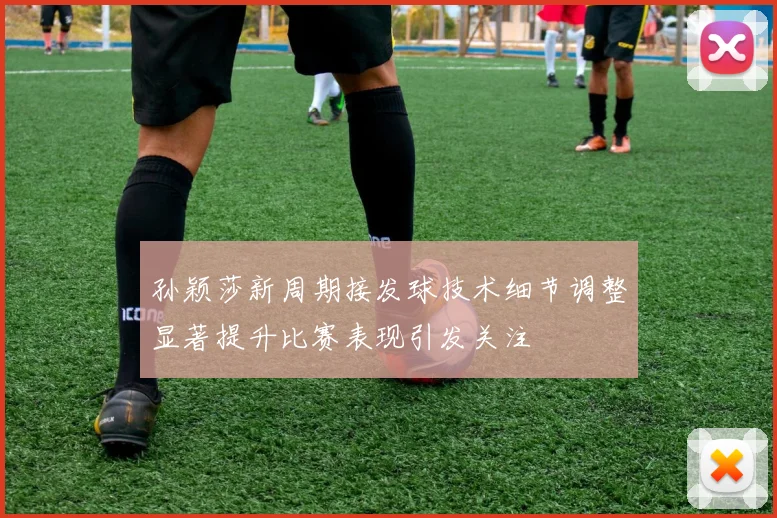 孙颖莎新周期接发球技术细节调整显著提升比赛表现引发关注