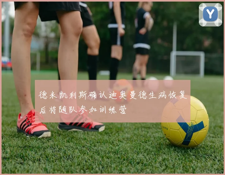德米凯利斯确认迪奥曼德生病恢复后将随队参加训练营