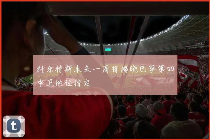 科尔特斯未来一周将揭晓巴萨第四中卫地位待定