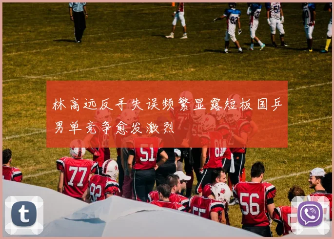 林高远反手失误频繁显露短板国乒男单竞争愈发激烈